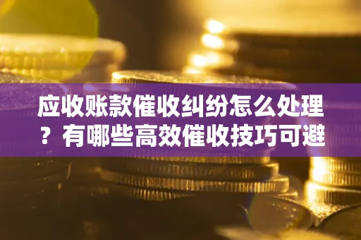 北京应收账款催收纠纷怎么处理？有哪些高效催收技巧可避免坏账？